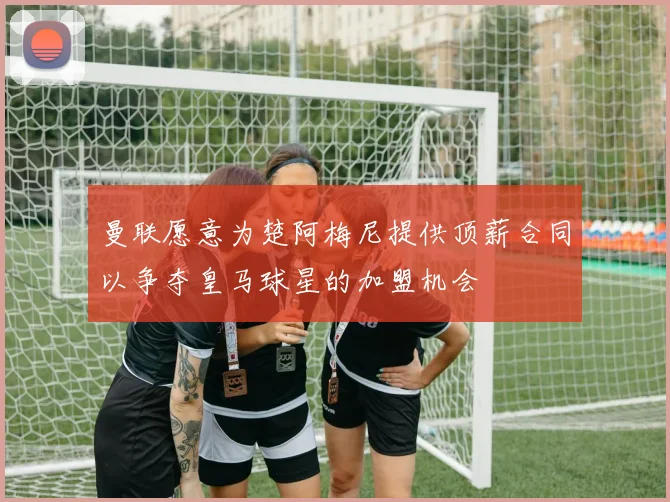 曼联愿意为楚阿梅尼提供顶薪合同以争夺皇马球星的加盟机会