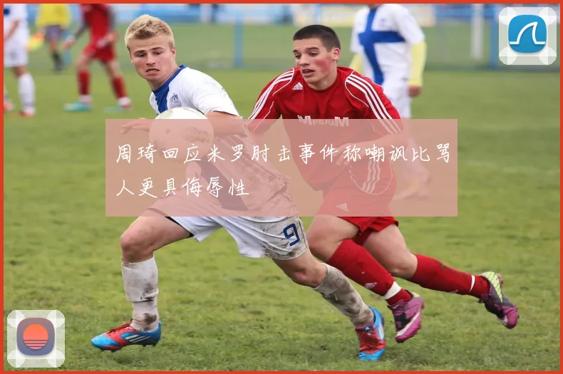 周琦回应米罗肘击事件称嘲讽比骂人更具侮辱性