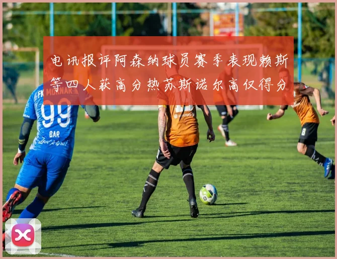 电讯报评阿森纳球员赛季表现赖斯等四人获高分热苏斯诺尔高仅得分
