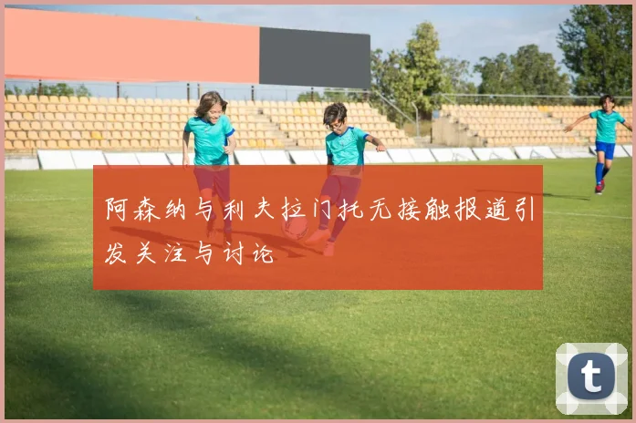 阿森纳与利夫拉门托无接触报道引发关注与讨论