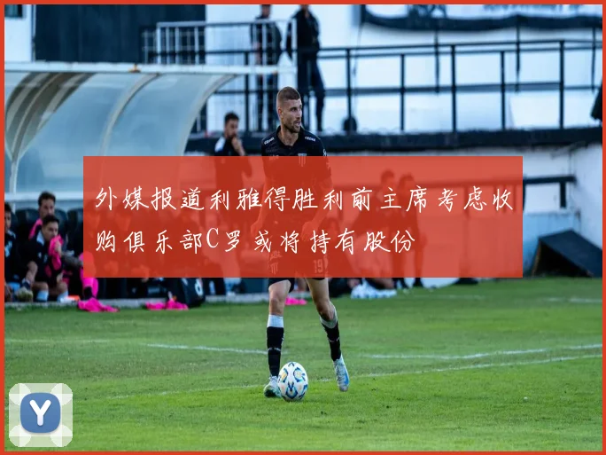 外媒报道利雅得胜利前主席考虑收购俱乐部C罗或将持有股份