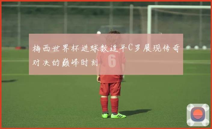 梅西世界杯进球数追平C罗展现传奇对决的巅峰时刻