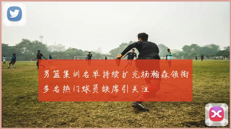 男篮集训名单持续扩充杨瀚森领衔多名热门球员缺席引关注