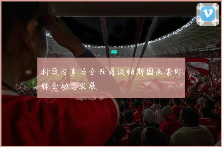 科莫与皇马会面商谈帕斯国米紧盯转会动态发展