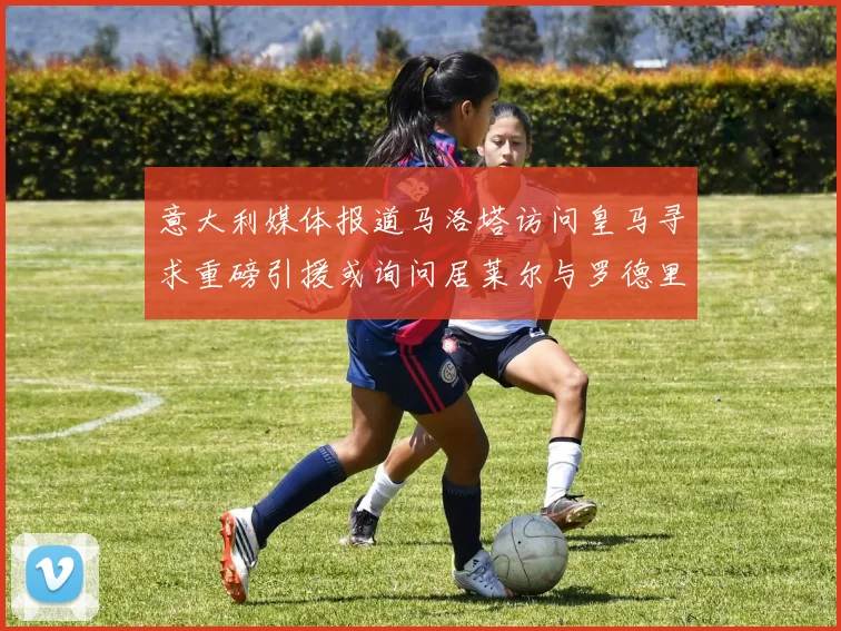 意大利媒体报道马洛塔访问皇马寻求重磅引援或询问居莱尔与罗德里戈