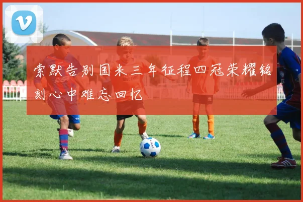 索默告别国米三年征程四冠荣耀铭刻心中难忘回忆