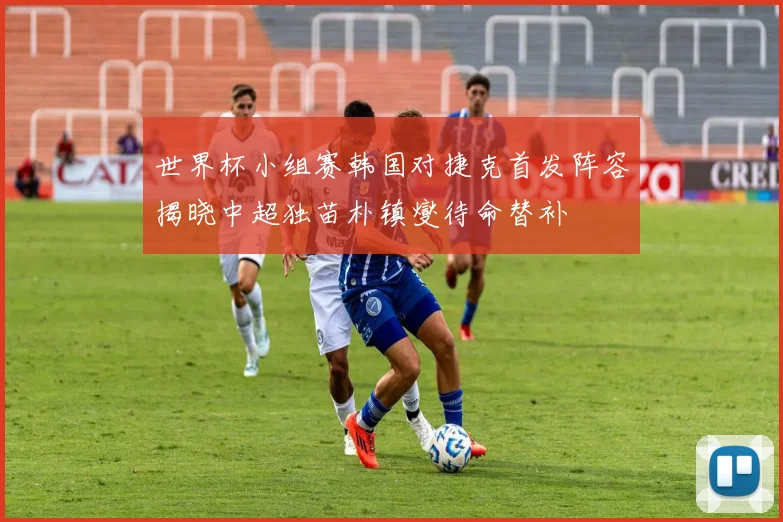 世界杯小组赛韩国对捷克首发阵容揭晓中超独苗朴镇燮待命替补