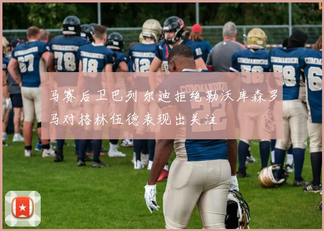 马赛后卫巴列尔迪拒绝勒沃库森罗马对格林伍德表现出关注