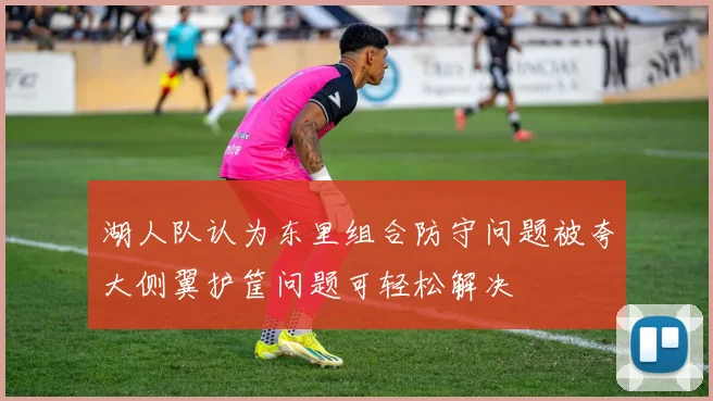 湖人队认为东里组合防守问题被夸大侧翼护筐问题可轻松解决