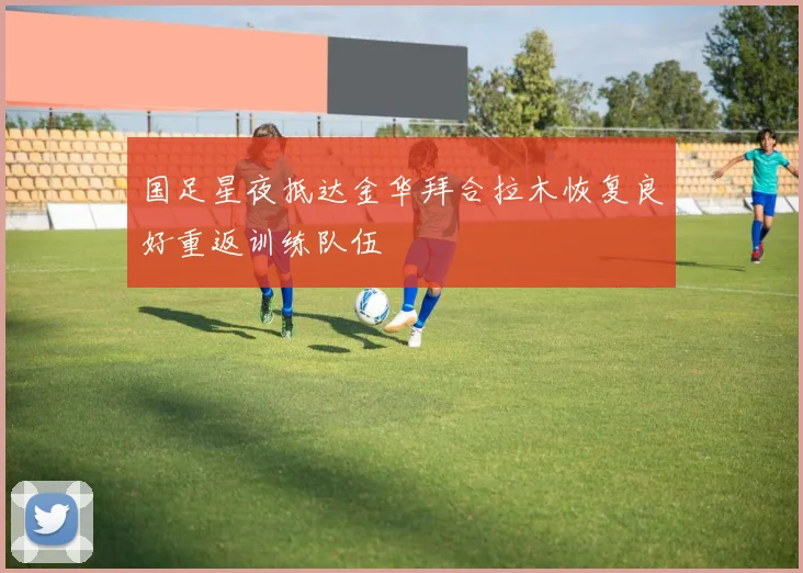 国足星夜抵达金华拜合拉木恢复良好重返训练队伍