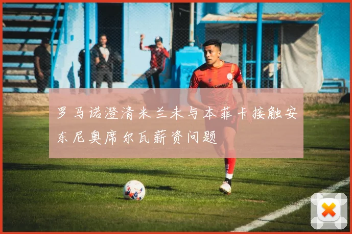 罗马诺澄清米兰未与本菲卡接触安东尼奥席尔瓦薪资问题