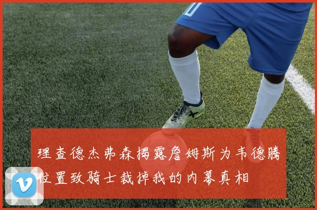 理查德杰弗森揭露詹姆斯为韦德腾位置致骑士裁掉我的内幕真相