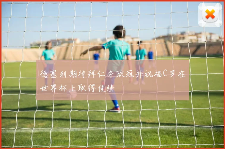 德塞利期待拜仁夺欧冠并祝福C罗在世界杯上取得佳绩