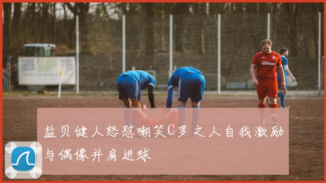 盐贝健人怒怼嘲笑C罗之人自我激励与偶像并肩进球
