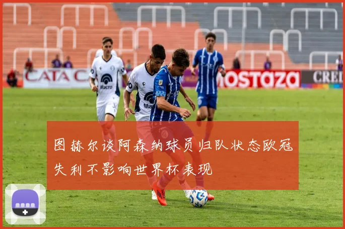 图赫尔谈阿森纳球员归队状态欧冠失利不影响世界杯表现