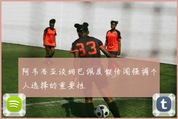 阿韦洛亚谈姆巴佩度假传闻强调个人选择的重要性
