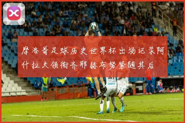 摩洛哥足球历史世界杯出场记录阿什拉夫领衔齐耶赫布努紧随其后