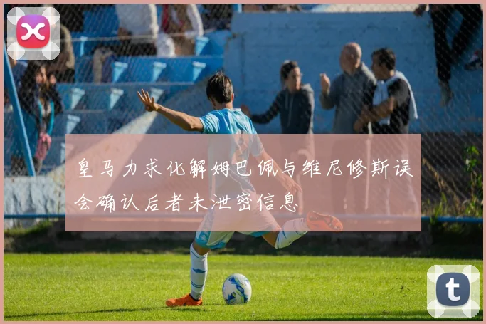 皇马力求化解姆巴佩与维尼修斯误会确认后者未泄密信息
