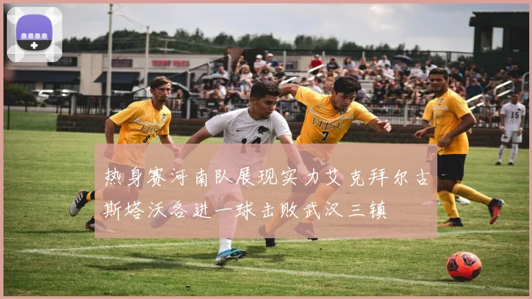 热身赛河南队展现实力艾克拜尔古斯塔沃各进一球击败武汉三镇