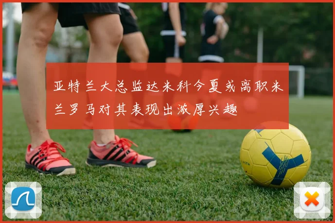 亚特兰大总监达米科今夏或离职米兰罗马对其表现出浓厚兴趣