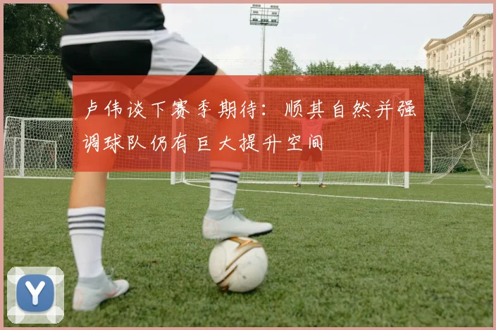 卢伟谈下赛季期待：顺其自然并强调球队仍有巨大提升空间